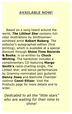 
AVAILABLE NOW!
THE LITTLEST STAR:
A MUSICAL STORY

    Based on a song heard around the  world, The Littlest Star contains full-color illustrations by Smithsonian-exhibited artist Robert Roberg. The collector's autographed edition (first printing), which is available at a special discount through Shine Time Records & Books, is co-written by Chuck Whiting. The hardcover includes a complimentary CD featuring Margo Smith's radio-charting single, The Littlest Star, and bonus performances by Grammy-nominated jazz guitarist Denny Jiosa and Nashville Chamber violinist Conni Ellisor. Visit the Products page for more details and to order.

Dedicated to all the “little stars” who are waiting for their time to shine!
