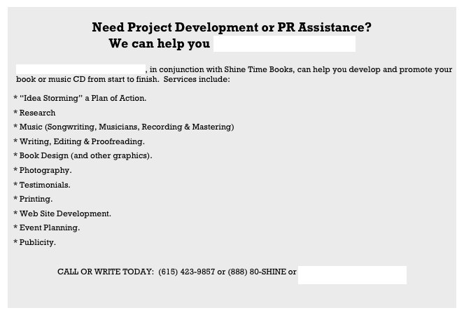 
Need Project Development or PR Assistance?
We can help you Publicize Your Dream!

    Whiting Publicity and Promotions, in conjunction with Shine Time Books, can help you develop and promote your                  
    book or music CD from start to finish.  Services include:

* “Idea Storming” a Plan of Action.
* Research
* Music (Songwriting, Musicians, Recording & Mastering)
* Writing, Editing & Proofreading.
* Book Design (and other graphics).
* Photography.
* Testimonials.
* Printing.
* Web Site Development.
* Event Planning.
* Publicity.

CALL OR WRITE TODAY:  (615) 423-9857 or (888) 80-SHINE or Arts@WhitingPublicity.com


  
